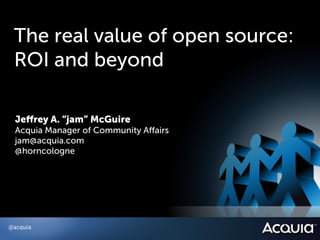 The real value of open source:
 ROI and beyond

 Jeﬀrey A. “jam” McGuire
 Acquia Manager of Community Aﬀairs
 jam@acquia.com
 @horncologne




@acquia
 