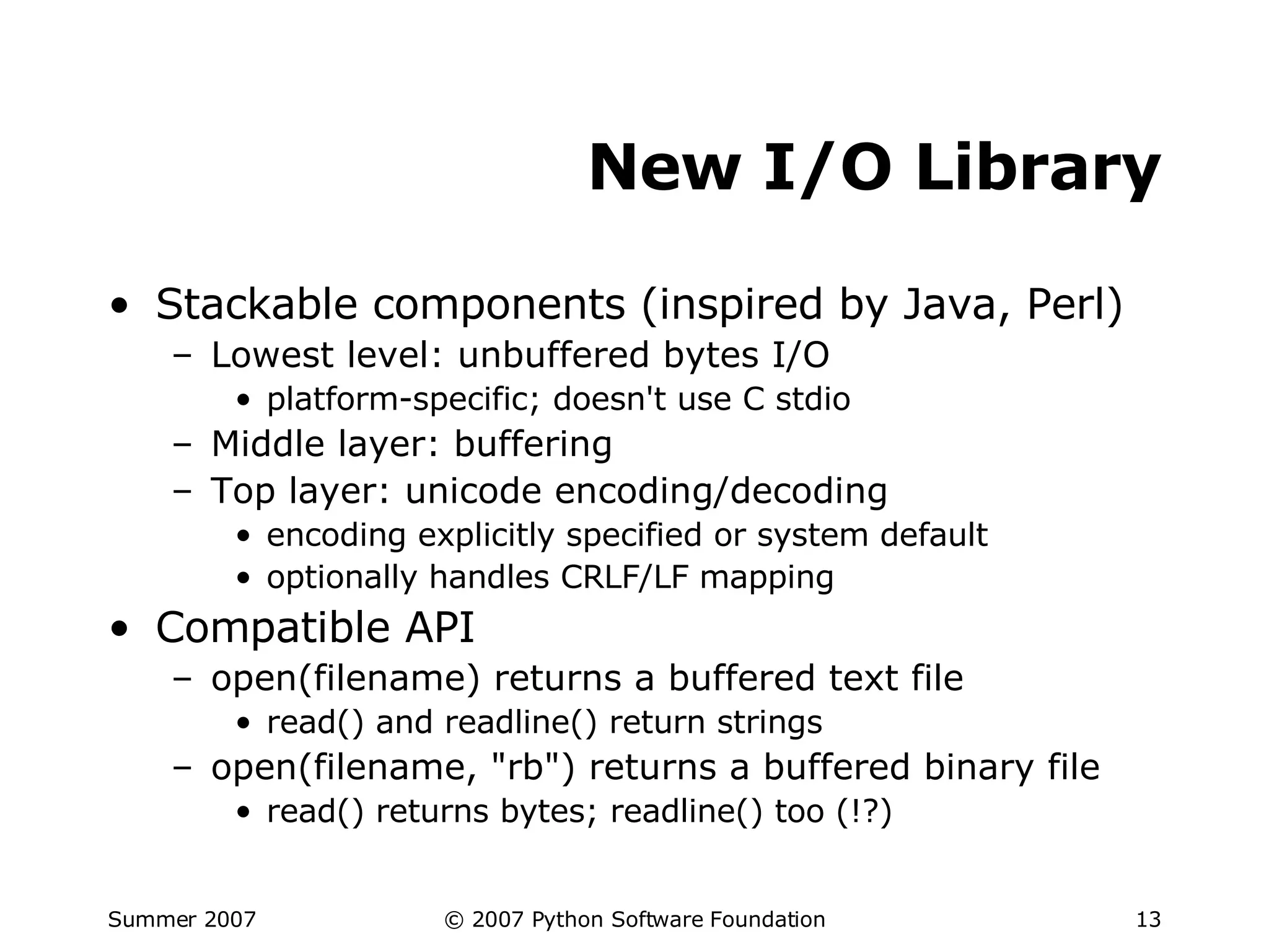 New I/O Library Stackable components (inspired by Java, Perl) Lowest level: unbuffered bytes I/O platform-specific; doesn't use C stdio Middle layer: buffering Top layer: unicode encoding/decoding encoding explicitly specified or system default optionally handles CRLF/LF mapping Compatible API open(filename) returns a buffered text file read() and readline() return strings open(filename, "rb") returns a buffered binary file read() returns bytes; readline() too (!?) 