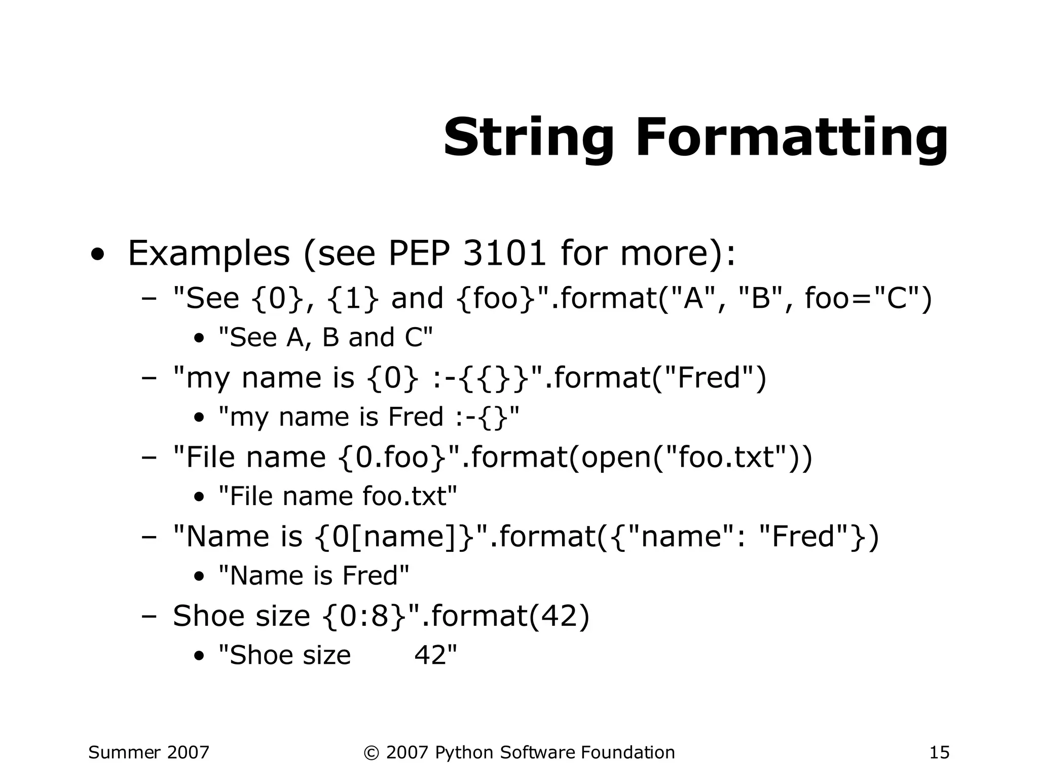 String Formatting Examples (see PEP 3101 for more): "See {0}, {1} and {foo}".format("A", "B", foo="C") "See A, B and C" "my name is {0} :-{{}}".format("Fred") "my name is Fred :-{}" "File name {0.foo}".format(open("foo.txt")) "File name foo.txt" "Name is {0[name]}".format({"name": "Fred"}) "Name is Fred" Shoe size {0:8}".format(42) "Shoe size  42" 