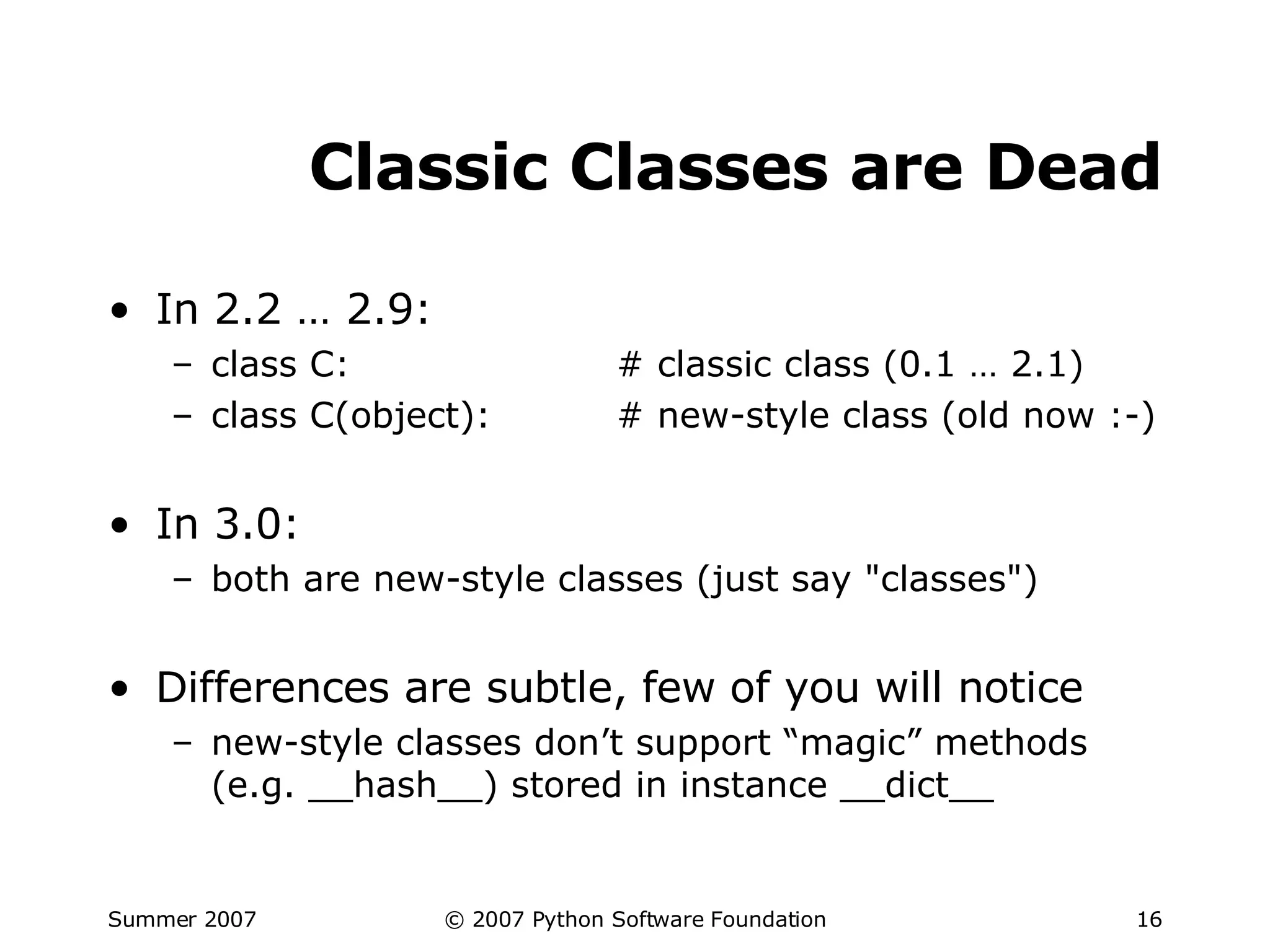 Classic Classes are Dead In 2.2 … 2.9: class C: # classic class (0.1 … 2.1) class C(object): # new-style class (old now :-) In 3.0: both are new-style classes (just say "classes") Differences are subtle, few of you will notice new-style classes don’t support “magic” methods (e.g. __hash__) stored in instance __dict__ 