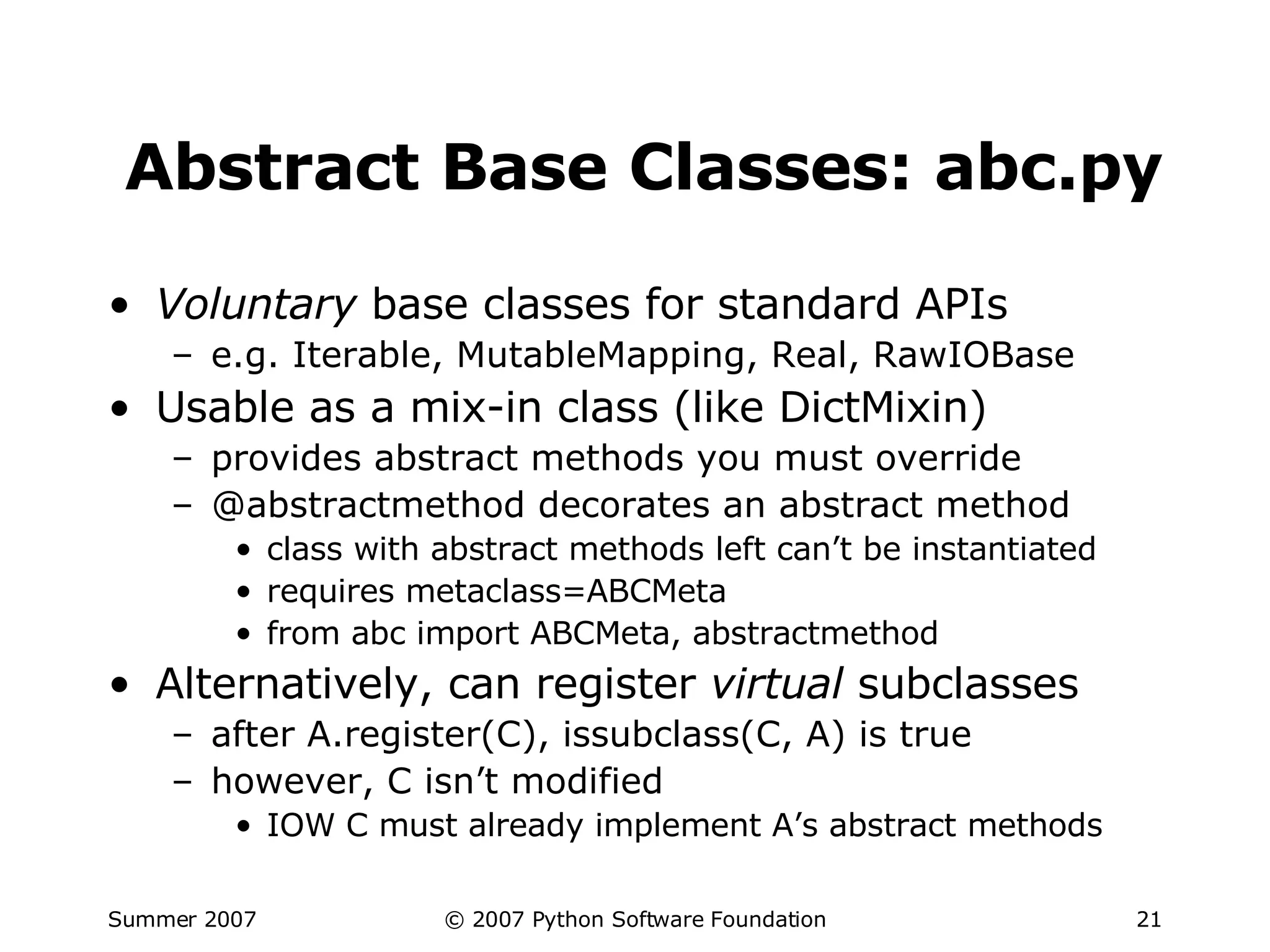 Abstract Base Classes: abc.py Voluntary  base classes for standard APIs e.g. Iterable, MutableMapping, Real, RawIOBase Usable as a mix-in class (like DictMixin) provides abstract methods you must override @abstractmethod decorates an abstract method class with abstract methods left can’t be instantiated requires metaclass=ABCMeta from abc import ABCMeta, abstractmethod Alternatively, can register  virtual  subclasses after A.register(C), issubclass(C, A) is true however, C isn’t modified IOW C must already implement A’s abstract methods 