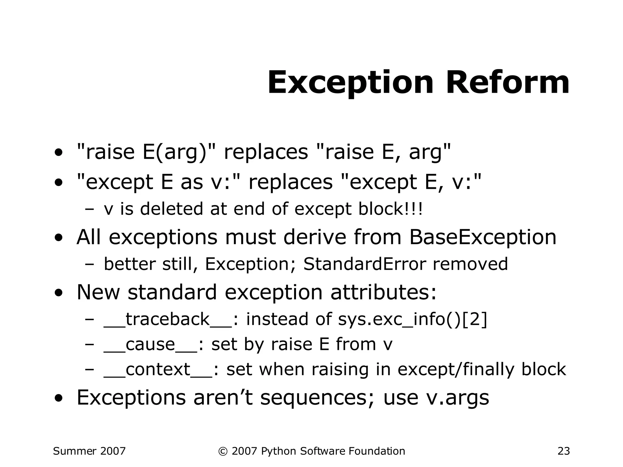 Exception Reform "raise E(arg)" replaces "raise E, arg" "except E as v:" replaces "except E, v:" v is deleted at end of except block!!! All exceptions must derive from BaseException better still, Exception; StandardError removed New standard exception attributes: __traceback__: instead of sys.exc_info()[2] __cause__: set by raise E from v __context__: set when raising in except/finally block Exceptions aren’t sequences; use v.args 