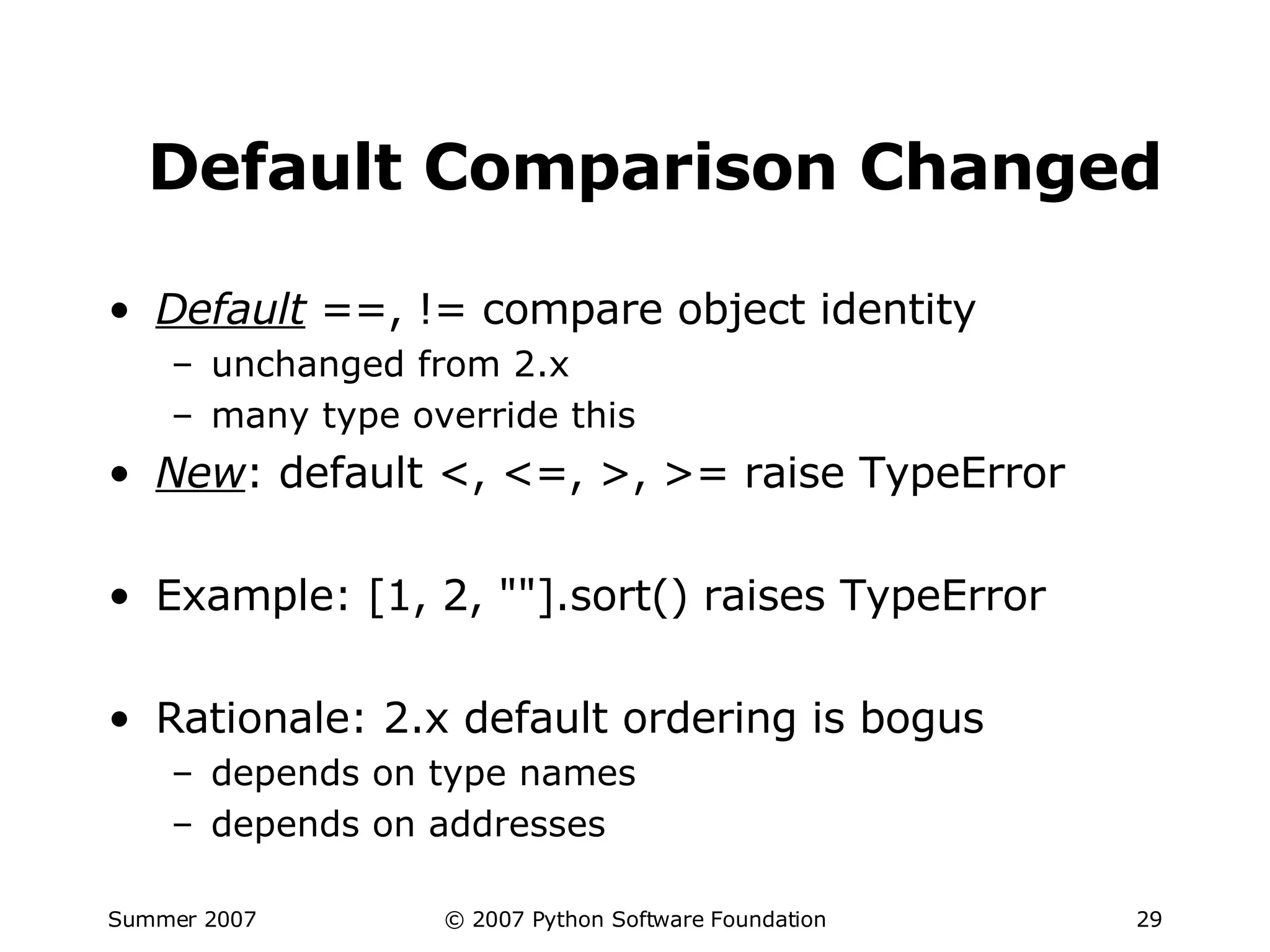 Default Comparison Changed Default  ==, != compare object identity unchanged from 2.x many type override this New : default <, <=, >, >= raise TypeError Example: [1, 2, ""].sort() raises TypeError Rationale: 2.x default ordering is bogus depends on type names depends on addresses 