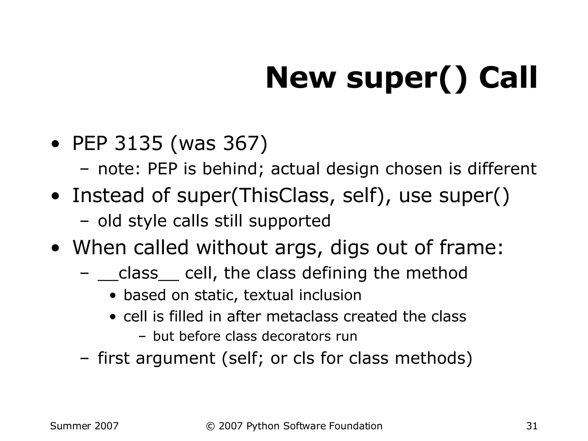 New super() Call PEP 3135 (was 367) note: PEP is behind; actual design chosen is different Instead of super(ThisClass, self), use super() old style calls still supported When called without args, digs out of frame: __class__ cell, the class defining the method based on static, textual inclusion cell is filled in after metaclass created the class but before class decorators run first argument (self; or cls for class methods) 