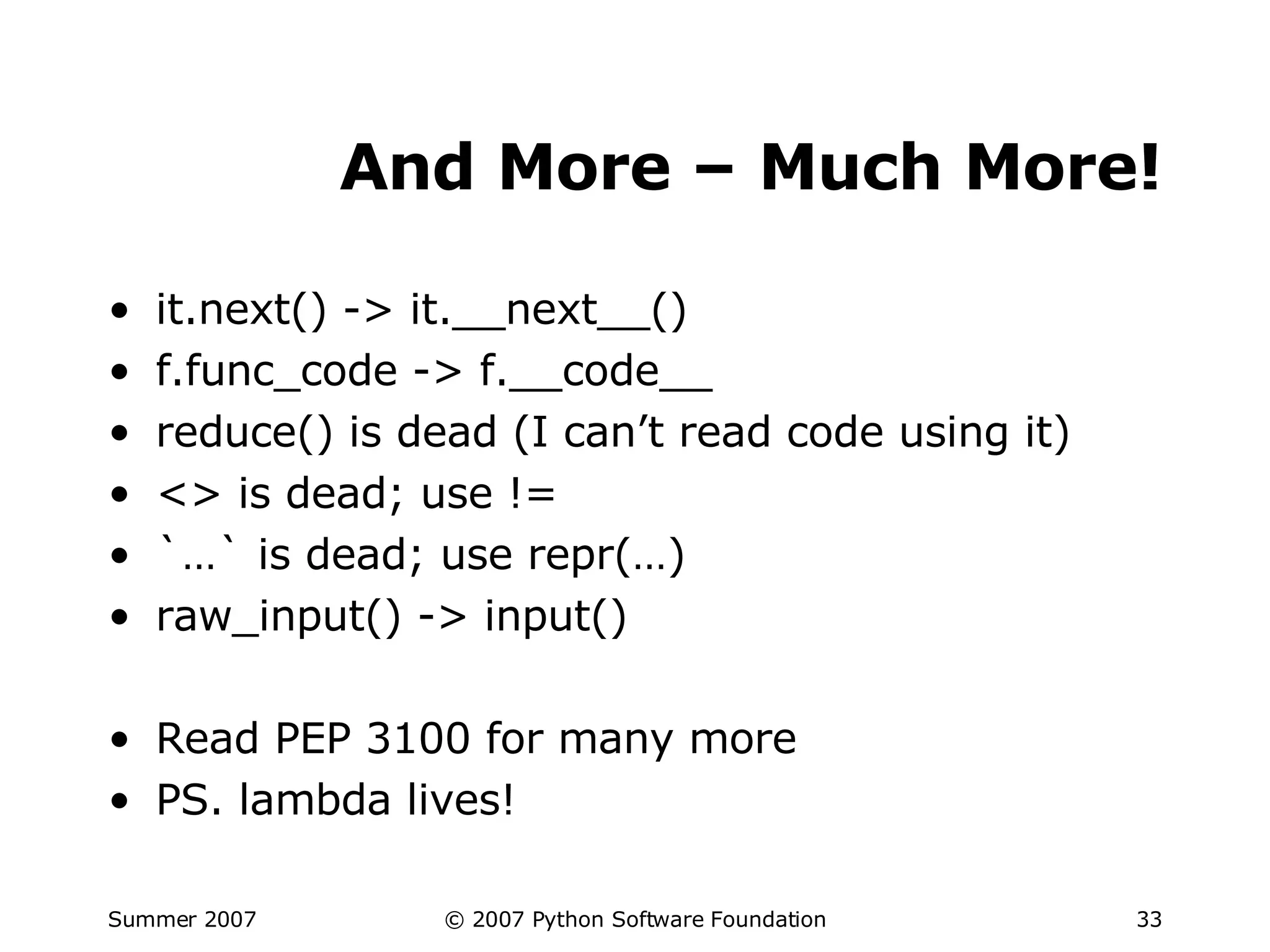 And More – Much More! it.next() -> it.__next__() f.func_code -> f.__code__ reduce() is dead (I can’t read code using it) <> is dead; use != `…` is dead; use repr(…) raw_input() -> input() Read PEP 3100 for many more PS. lambda lives! 