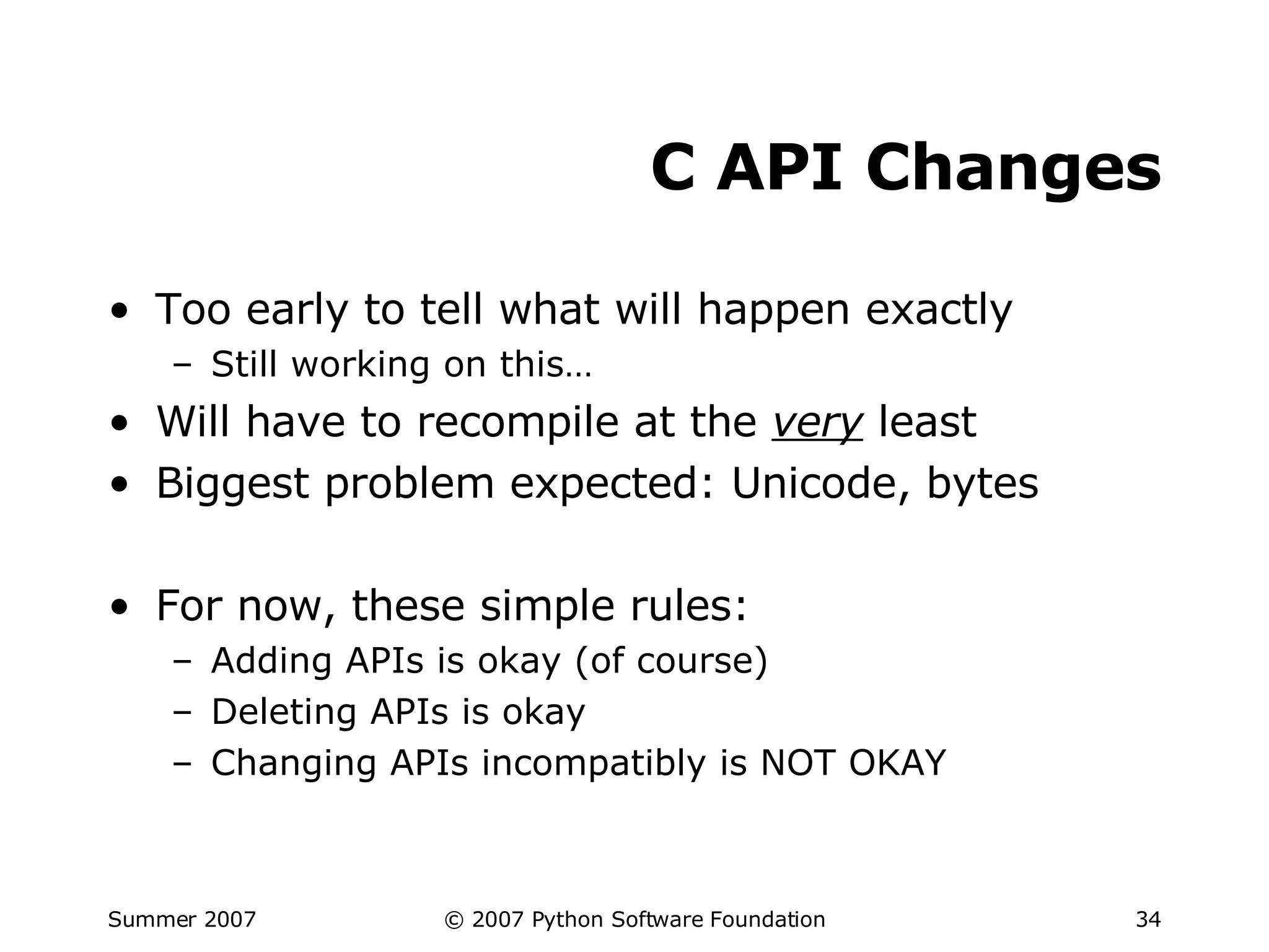 C API Changes Too early to tell what will happen exactly Still working on this… Will have to recompile at the  very  least Biggest problem expected: Unicode, bytes For now, these simple rules: Adding APIs is okay (of course) Deleting APIs is okay Changing APIs incompatibly is NOT OKAY 