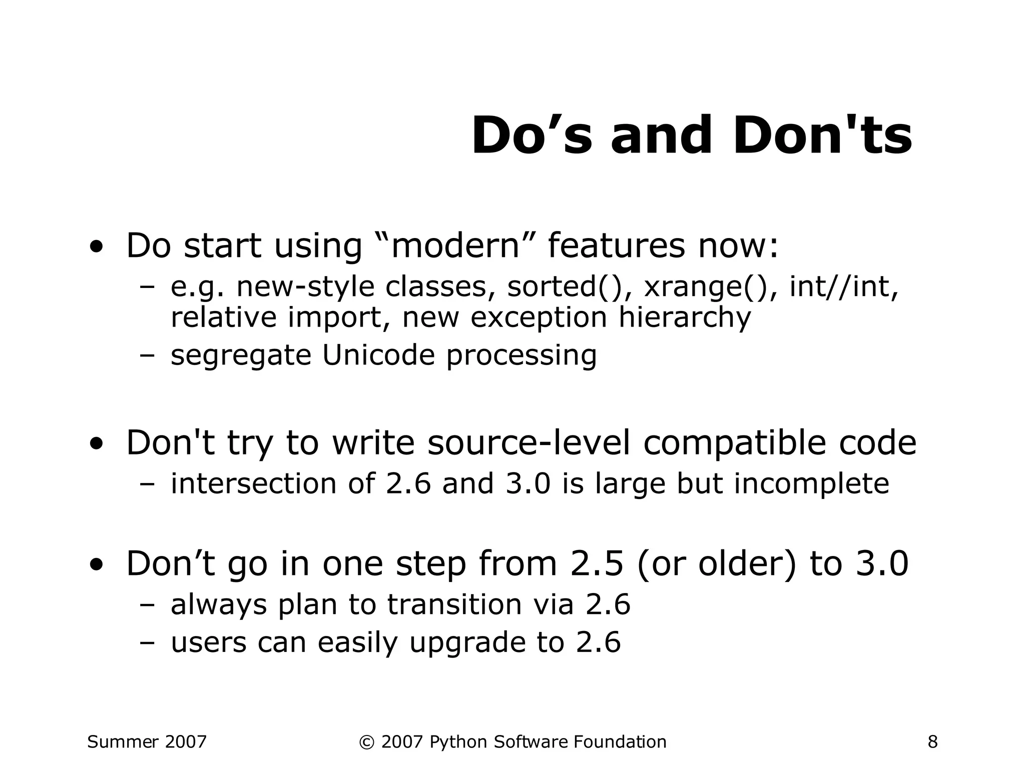 Do’s and Don'ts Do start using “modern” features now: e.g. new-style classes, sorted(), xrange(), int//int, relative import, new exception hierarchy segregate Unicode processing Don't try to write source-level compatible code intersection of 2.6 and 3.0 is large but incomplete Don’t go in one step from 2.5 (or older) to 3.0 always plan to transition via 2.6 users can easily upgrade to 2.6 