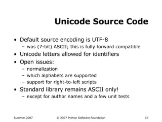 Unicode Source Code Default source encoding is UTF-8 was (7-bit) ASCII; this is fully forward compatible Unicode letters allowed for identifiers Open issues: normalization which alphabets are supported support for right-to-left scripts Standard library remains ASCII only! except for author names and a few unit tests 