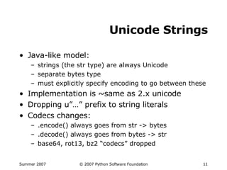 Unicode Strings Java-like model: strings (the str type) are always Unicode separate bytes type must explicitly specify encoding to go between these Implementation is ~same as 2.x unicode Dropping u”…” prefix to string literals Codecs changes: .encode() always goes from str -> bytes .decode() always goes from bytes -> str base64, rot13, bz2 “codecs” dropped 