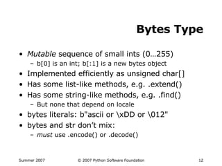 Bytes Type Mutable  sequence of small ints (0…255) b[0] is an int; b[:1] is a new bytes object Implemented efficiently as unsigned char[] Has some list-like methods, e.g. .extend() Has some string-like methods, e.g. .find() But none that depend on locale bytes literals: b"ascii or \xDD or \012" bytes and str don’t mix: must  use .encode() or .decode() 
