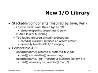 New I/O Library Stackable components (inspired by Java, Perl) Lowest level: unbuffered bytes I/O platform-specific; doesn't use C stdio Middle layer: buffering Top layer: unicode encoding/decoding encoding explicitly specified or system default optionally handles CRLF/LF mapping Compatible API open(filename) returns a buffered text file read() and readline() return strings open(filename, "rb") returns a buffered binary file read() returns bytes; readline() too (!?) 