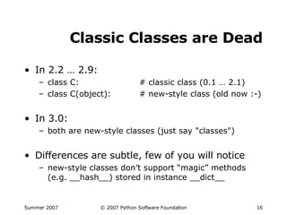 Classic Classes are Dead In 2.2 … 2.9: class C: # classic class (0.1 … 2.1) class C(object): # new-style class (old now :-) In 3.0: both are new-style classes (just say "classes") Differences are subtle, few of you will notice new-style classes don’t support “magic” methods (e.g. __hash__) stored in instance __dict__ 
