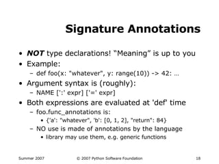 Signature Annotations NOT  type declarations! “Meaning” is up to you Example: def foo(x: "whatever", y: range(10)) -> 42: … Argument syntax is (roughly): NAME [':' expr] ['=' expr] Both expressions are evaluated at 'def' time foo.func_annotations is: {'a': "whatever", 'b': [0, 1, 2], "return": 84} NO use is made of annotations by the language library may use them, e.g. generic functions 