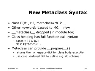 New Metaclass Syntax class C(B1, B2, metaclass=MC): … Other keywords passed to MC.__new__ __metaclass__ dropped (in module too) Class heading has full function call syntax: bases = (B1, B2) class C(*bases): … Metaclass can provide __prepare__() returns the namespace dict for class body execution use case: ordered dict to define e.g. db schema 