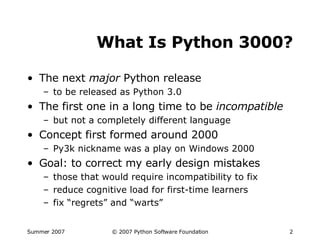 What Is Python 3000? The next  major  Python release to be released as Python 3.0 The first one in a long time to be  incompatible but not a completely different language Concept first formed around 2000 Py3k nickname was a play on Windows 2000 Goal: to correct my early design mistakes those that would require incompatibility to fix reduce cognitive load for first-time learners fix “regrets” and “warts” 