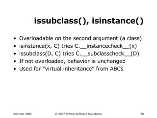 issubclass(), isinstance() Overloadable on the second argument (a class) isinstance(x, C) tries C.__instancecheck__(x) issubclass(D, C) tries C.__subclasscheck__(D) If not overloaded, behavior is unchanged Used for “virtual inheritance” from ABCs 