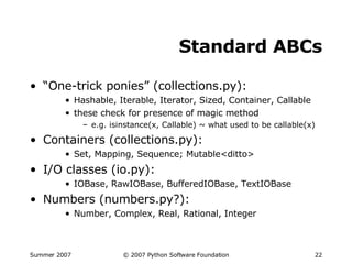 Standard ABCs “ One-trick ponies” (collections.py): Hashable, Iterable, Iterator, Sized, Container, Callable these check for presence of magic method e.g. isinstance(x, Callable) ~ what used to be callable(x) Containers (collections.py): Set, Mapping, Sequence; Mutable<ditto> I/O classes (io.py): IOBase, RawIOBase, BufferedIOBase, TextIOBase Numbers (numbers.py?): Number, Complex, Real, Rational, Integer 