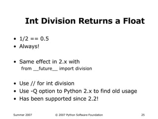 Int Division Returns a Float 1/2 == 0.5 Always! Same effect in 2.x with from __future__ import division Use // for int division Use -Q option to Python 2.x to find old usage Has been supported since 2.2! 