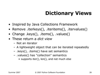 Dictionary Views Inspired by Java Collections Framework Remove .iterkeys(), .iteritems(), .itervalues() Change .keys(), .items(), .values() These return a  dict view Not an iterator A lightweight object that can be iterated repeatedly .keys(), .items() have set semantics .values() has "collection" semantics supports iter(), len(), and not much else 