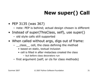 New super() Call PEP 3135 (was 367) note: PEP is behind; actual design chosen is different Instead of super(ThisClass, self), use super() old style calls still supported When called without args, digs out of frame: __class__ cell, the class defining the method based on static, textual inclusion cell is filled in after metaclass created the class but before class decorators run first argument (self; or cls for class methods) 