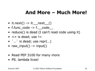 And More – Much More! it.next() -> it.__next__() f.func_code -> f.__code__ reduce() is dead (I can’t read code using it) <> is dead; use != `…` is dead; use repr(…) raw_input() -> input() Read PEP 3100 for many more PS. lambda lives! 