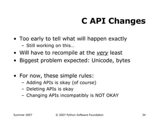 C API Changes Too early to tell what will happen exactly Still working on this… Will have to recompile at the  very  least Biggest problem expected: Unicode, bytes For now, these simple rules: Adding APIs is okay (of course) Deleting APIs is okay Changing APIs incompatibly is NOT OKAY 