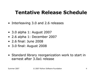 Tentative Release Schedule Interleaving 3.0 and 2.6 releases 3.0 alpha 1: August 2007 2.6 alpha 1: December 2007 2.6 final: June 2008 3.0 final: August 2008 Standard library reorganization work to start in earnest after 3.0a1 release 