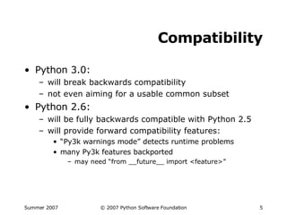 Compatibility Python 3.0: will break backwards compatibility not even aiming for a usable common subset Python 2.6: will be fully backwards compatible with Python 2.5 will provide forward compatibility features: “ Py3k warnings mode” detects runtime problems many Py3k features backported may need “from __future__ import <feature>” 