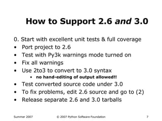 How to Support 2.6  and  3.0 0. Start with excellent unit tests & full coverage Port project to 2.6 Test with Py3k warnings mode turned on Fix all warnings Use 2to3 to convert to 3.0 syntax no hand-editing of output allowed!! Test converted source code under 3.0 To fix problems, edit 2.6 source and go to (2) Release separate 2.6 and 3.0 tarballs 