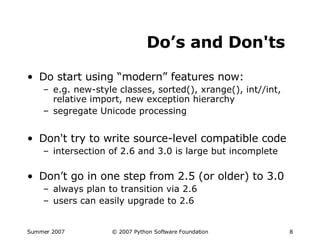 Do’s and Don'ts Do start using “modern” features now: e.g. new-style classes, sorted(), xrange(), int//int, relative import, new exception hierarchy segregate Unicode processing Don't try to write source-level compatible code intersection of 2.6 and 3.0 is large but incomplete Don’t go in one step from 2.5 (or older) to 3.0 always plan to transition via 2.6 users can easily upgrade to 2.6 