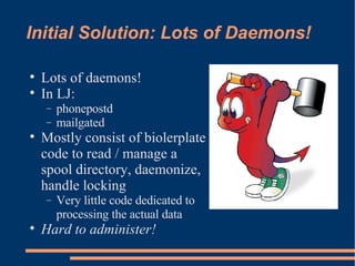 Initial Solution: Lots of Daemons! Lots of daemons! In LJ: phonepostd mailgated Mostly consist of biolerplate code to read / manage a spool directory, daemonize, handle locking Very little code dedicated to processing the actual data Hard to administer! 
