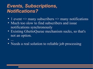 Events, Subscriptions, Notifications? 1 event => many subscribers => many notifications Much too slow to find subscribers and issue notifications synchronously Existing GhettoQueue mechanism sucks, so that's not an option. ... Needs a real solution to reliable job processing 