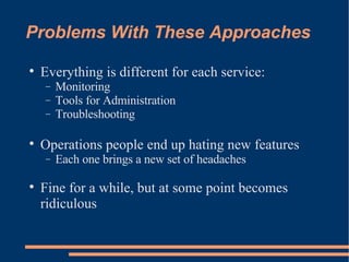 Problems With These Approaches Everything is different for each service: Monitoring Tools for Administration Troubleshooting Operations people end up hating new features Each one brings a new set of headaches Fine for a while, but at some point becomes ridiculous 