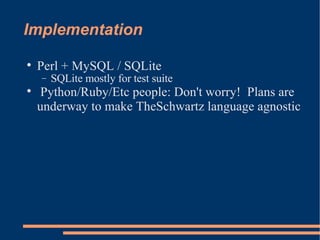 Implementation Perl + MySQL / SQLite SQLite mostly for test suite Python/Ruby/Etc people: Don't worry!  Plans are underway to make TheSchwartz language agnostic 