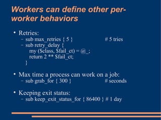 Workers can define other per-worker behaviors Retries: sub max_retries { 5 }  # 5 tries sub retry_delay {  my ($class, $fail_ct) = @_; return 2 ** $fail_ct;  } Max time a process can work on a job: sub grab_for { 300 }  # seconds Keeping exit status: sub keep_exit_status_for { 86400 } # 1 day 