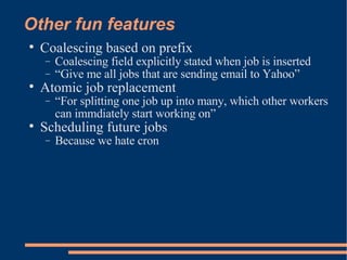 Other fun features Coalescing based on prefix Coalescing field explicitly stated when job is inserted “ Give me all jobs that are sending email to Yahoo” Atomic job replacement “ For splitting one job up into many, which other workers can immdiately start working on” Scheduling future jobs Because we hate cron 