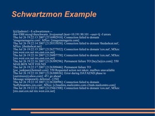 Schwartzmon Example lj@ljadmin1:~$ schwartzmon --dsn=DBI:mysql:theschwartz_livejournal\;host=10.191.90.101 --user=lj -f errors Thu Jul 26 19:22:13 2007 [2116902910]: Connection failed to domain 'imagemenagerie.com', MXes: [imagemenagerie.com] Thu Jul 26 19:22:14 2007 [2120335058]: Connection failed to domain 'thedashcat.net', MXes: [thedashcat.net] Thu Jul 26 19:22:15 2007 [2126277932]: Connection failed to domain 'cox.net', MXes: [mx.west.cox.net mx.east.cox.net] Thu Jul 26 19:22:16 2007 [2126007758]: Connection failed to domain 'cox.net', MXes: [mx.west.cox.net mx.east.cox.net] Thu Jul 26 19:22:16 2007 [2126309296]: Permanent failure TO [hey2a@cs.com]: 550 MAILBOX NOT FOUND Thu Jul 26 19:22:17 2007 [2126309446]: Permanent failure TO [joe_junkpan@hotmail.com]: 550 Requested action not taken: mailbox unavailable Thu Jul 26 19:22:18 2007 [2126308836]: Error during DATAEND phase to [ourxtrees@yahoo.com]: 451 go ahead Message temporarily deferred - [250] Thu Jul 26 19:22:18 2007 [2126188996]: Connection failed to domain 'buffyboarders.zzn.com', MXes: [c2mailmx.mailcentro.com c2mds.mailcentro.com] Thu Jul 26 19:22:21 2007 [2125661508]: Connection failed to domain 'cox.net', MXes: [mx.east.cox.net mx.west.cox.net] 