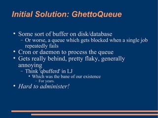 Initial Solution: GhettoQueue Some sort of buffer on disk/database Or worse, a queue which gets blocked when a single job repeatedly fails Cron or daemon to process the queue Gets really behind, pretty flaky, generally annoying Think 'qbufferd' in LJ Which was the bane of our existence For years. Hard to administer! 
