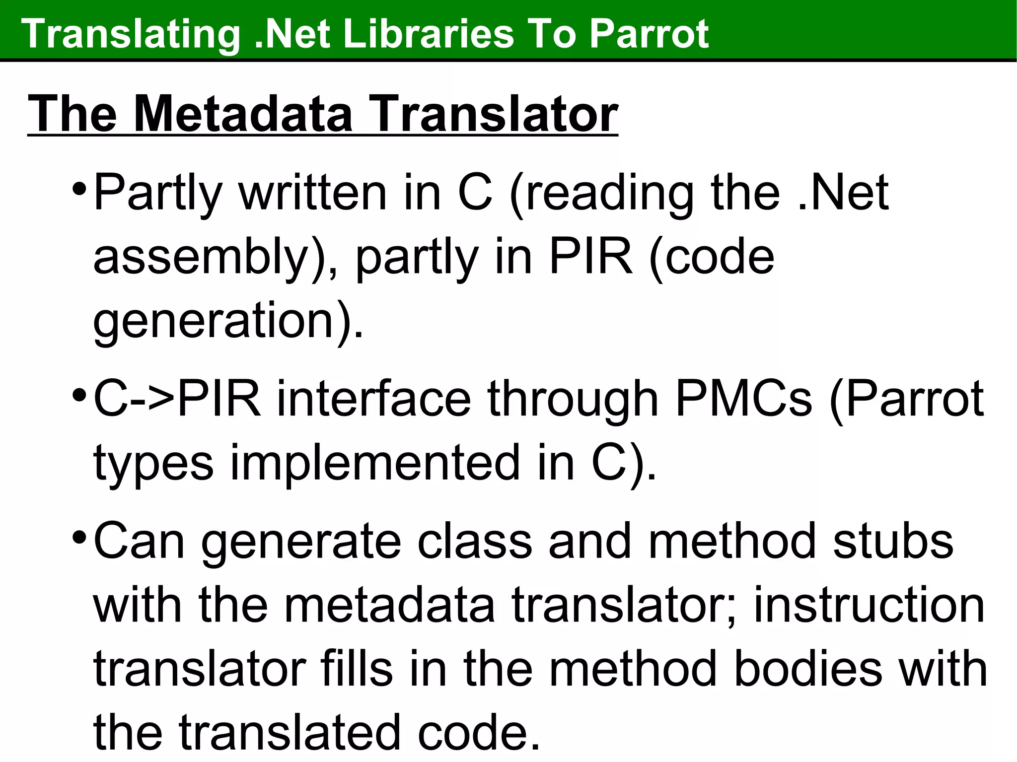 Translating .Net Libraries To Parrot The Metadata Translator Partly written in C (reading the .Net assembly), partly in PIR (code generation). C->PIR interface through PMCs (Parrot types implemented in C). Can generate class and method stubs with the metadata translator; instruction translator fills in the method bodies with the translated code. 