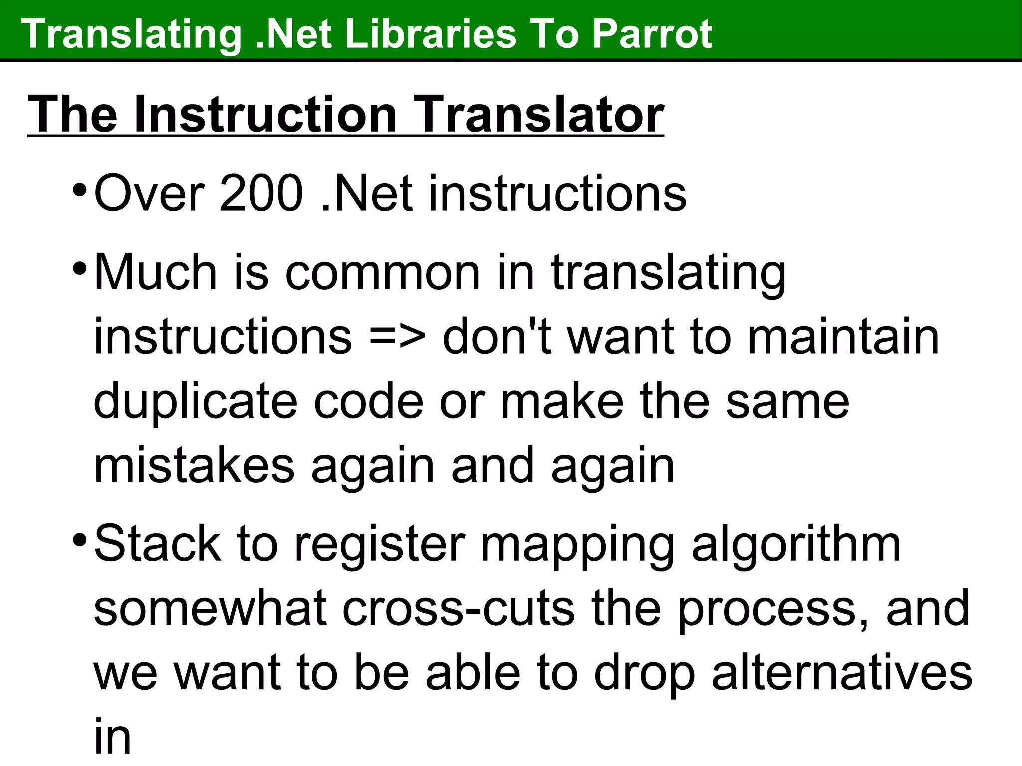 Translating .Net Libraries To Parrot The Instruction Translator Over 200 .Net instructions Much is common in translating instructions => don't want to maintain duplicate code or make the same mistakes again and again Stack to register mapping algorithm somewhat cross-cuts the process, and we want to be able to drop alternatives in 