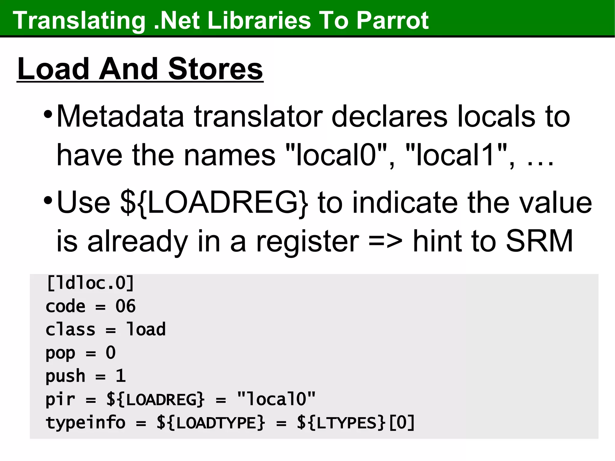 Translating .Net Libraries To Parrot Load And Stores Metadata translator declares locals to have the names "local0", "local1", … Use ${LOADREG} to indicate the value is already in a register => hint to SRM [ldloc.0] code = 06 class = load pop = 0 push = 1 pir = ${LOADREG} = "local0" typeinfo = ${LOADTYPE} = ${LTYPES}[0] 
