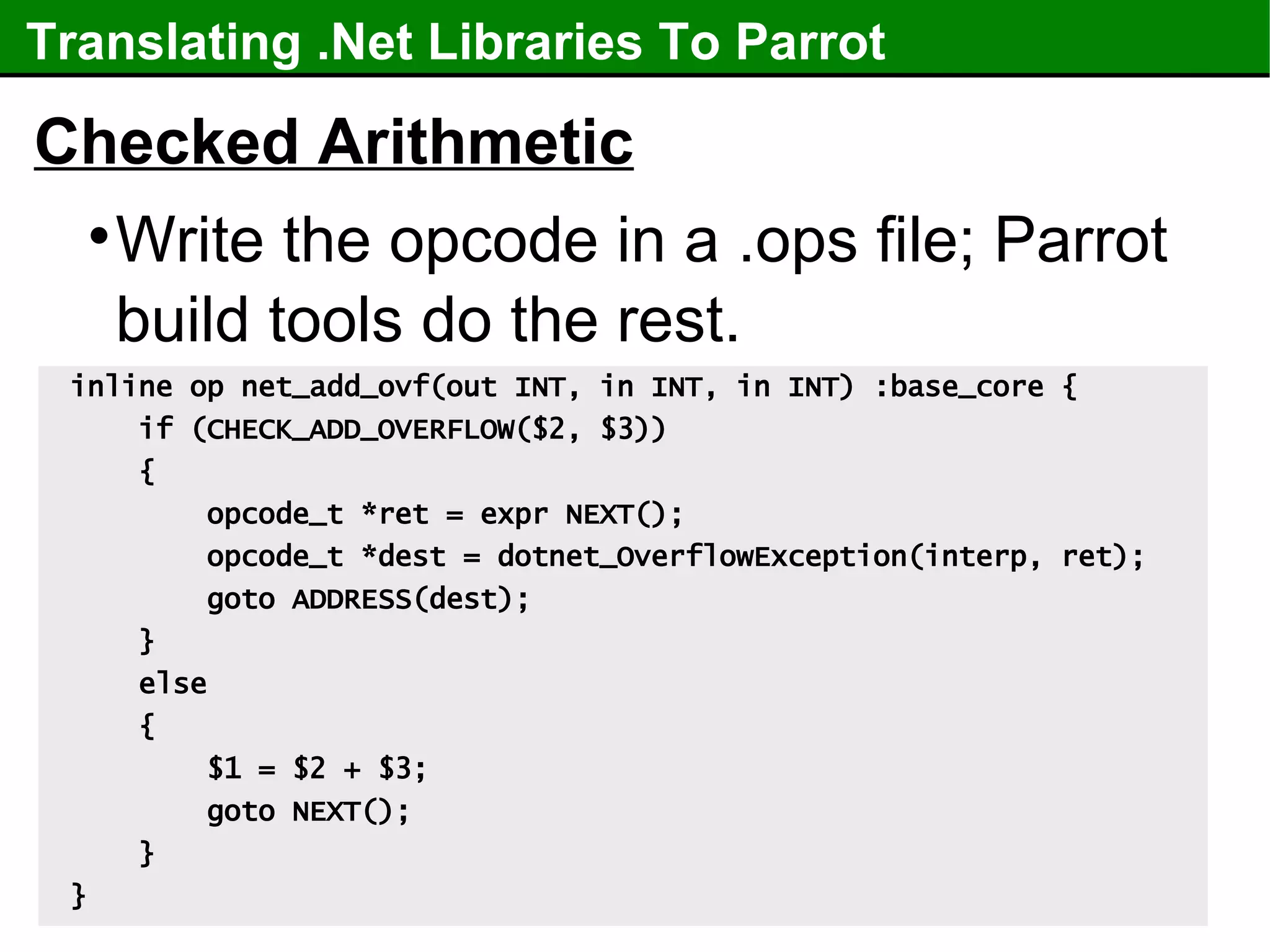 Translating .Net Libraries To Parrot Checked Arithmetic Write the opcode in a .ops file; Parrot build tools do the rest. inline op net_add_ovf(out INT, in INT, in INT) :base_core { if (CHECK_ADD_OVERFLOW($2, $3)) { opcode_t *ret = expr NEXT(); opcode_t *dest = dotnet_OverflowException(interp, ret); goto ADDRESS(dest); } else { $1 = $2 + $3; goto NEXT(); } } 