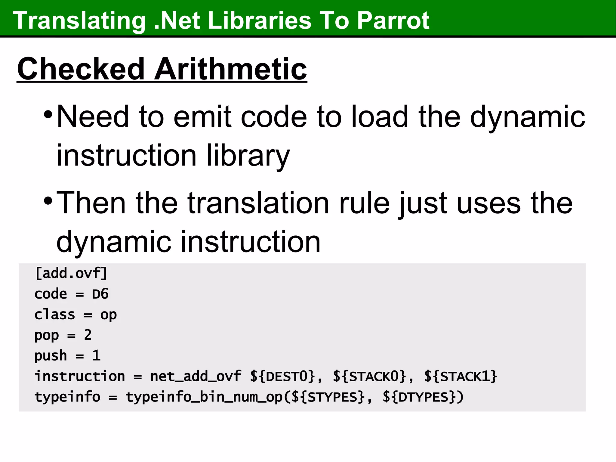 Translating .Net Libraries To Parrot Checked Arithmetic Need to emit code to load the dynamic instruction library Then the translation rule just uses the dynamic instruction [add.ovf] code = D6 class = op pop = 2 push = 1 instruction = net_add_ovf ${DEST0}, ${STACK0}, ${STACK1} typeinfo = typeinfo_bin_num_op(${STYPES}, ${DTYPES}) 