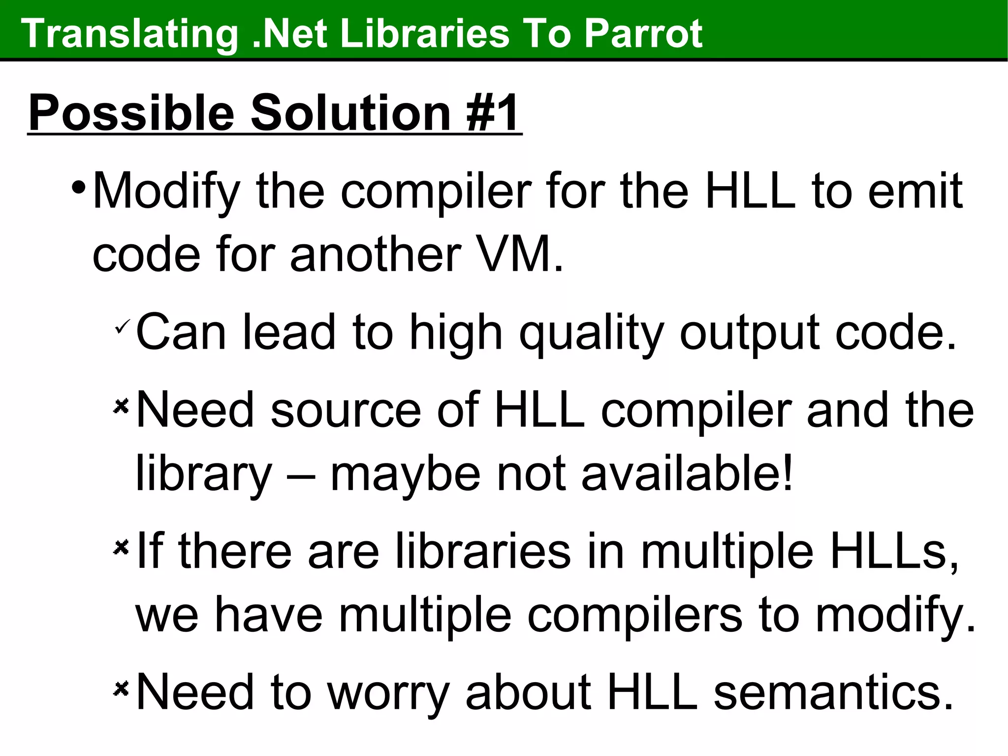 Translating .Net Libraries To Parrot Possible Solution #1 Modify the compiler for the HLL to emit code for another VM. Can lead to high quality output code. Need source of HLL compiler and the library – maybe not available! If there are libraries in multiple HLLs, we have multiple compilers to modify. Need to worry about HLL semantics. 