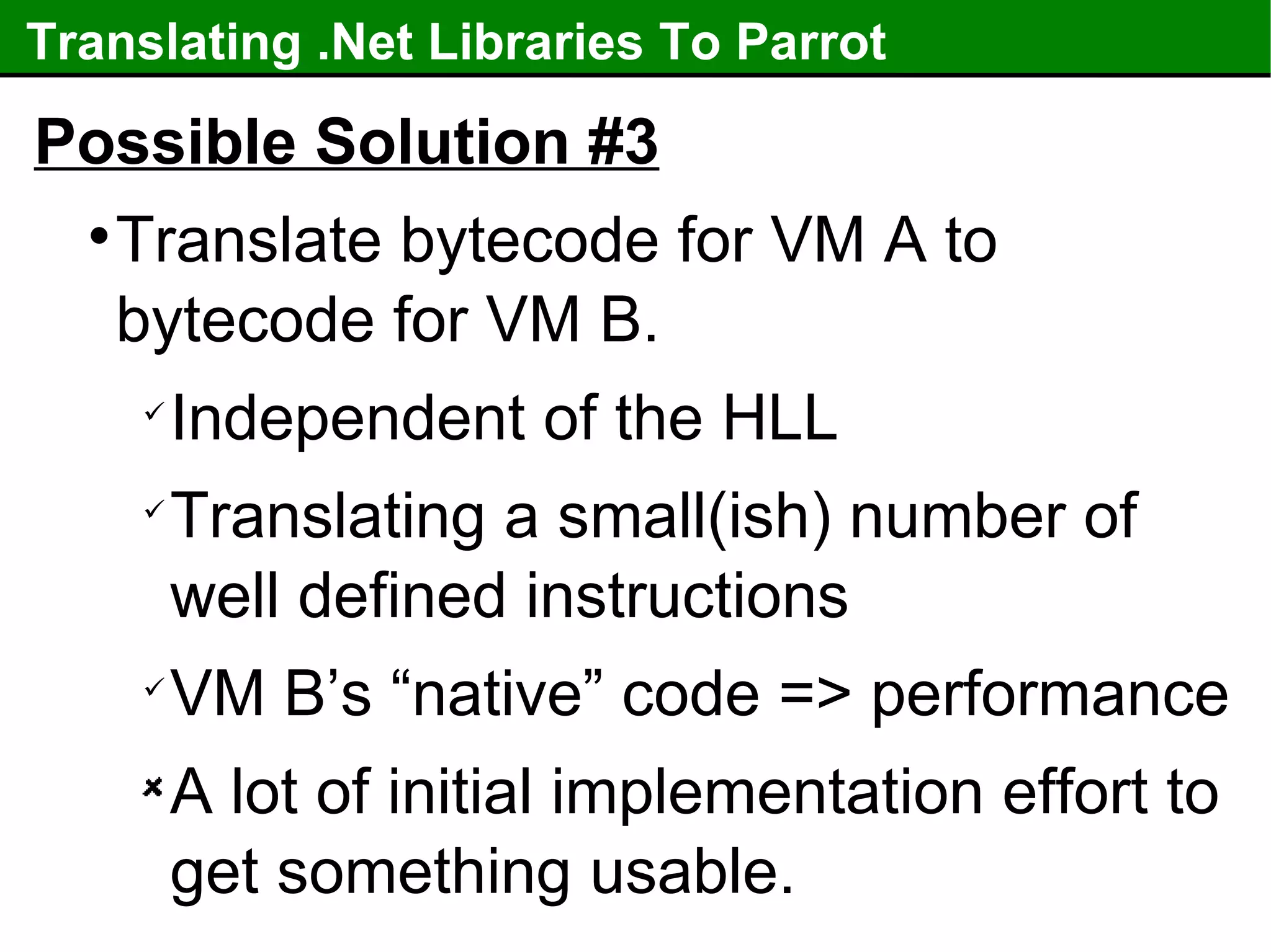 Translating .Net Libraries To Parrot Possible Solution #3 Translate bytecode for VM A to bytecode for VM B. Independent of the HLL Translating a small(ish) number of well defined instructions VM B’s “native” code => performance A lot of initial implementation effort to get something usable. 