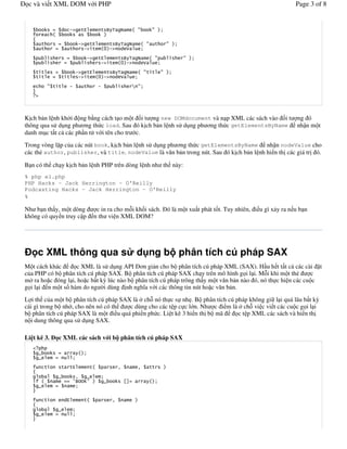 c và vi t XML DOM v i PHP                                                                                                               Page 3 of 8


                                 '            *       #             + ,     - # $ .              . %&
   /                 $                                             %
   0
                                          '               *    #    + , - # $ .                             . %&
                                              '               #$1%'    2    &

                                                  '               *    #      + ,           - # $ .                . %&
                                                                  '        #$1%'              2     &
                                      '               *     #          + ,         - # $ .            . %&
                                          '               #$1%'                2      &

             .                   '                            '                        3 .&
   4




K%ch b n l nh kh i ng b ng cách t o m t )i t ng new DOMdocument và n p XML các sách vào )i t                                              ng ó
thông qua s d ng ph ng th c load. Sau ó k%ch b n l nh s d ng ph ng th c getElementsByName                                                 nh n m t
danh m c t t c các ph!n t v i tên cho tr c.
Trong vòng l p c a các nút book, k%ch b n l nh s d ng ph ng th c getElementsByName nh n nodeValue cho
các th( author, publisher, và title. nodeValue là v n b n trong nút. Sau ó k%ch b n l nh hi n th% các giá tr% ó.

B n có th ch y k%ch b n l nh PHP trên dòng l nh nh th này:
% php e1.php
PHP Hacks - Jack Herrington - O'Reilly
Podcasting Hacks - Jack Herrington - O'Reilly
%

Nh b n th y, m t dòng                                      c in ra cho m*i kh)i sách. ó là m t xu t phát t)t. Tuy nhiên, i u gì x y ra n u b n
không có quy n truy c p                                   n th vi n XML DOM?




       c XML thông qua s                                                                d ng b phân tích cú pháp SAX
M t cách khác      c XML là s d ng API      n gi n cho b phân tích cú pháp XML (SAX). H!u h t t t c các cài t
c a PHP có b phân tích cú pháp SAX. B phân tích cú pháp SAX ch y trên mô hình g i l i. M*i khi m t th(       c
m ra ho c óng l i, ho c b t k. lúc nào b phân tích cú pháp trông th y m t v n b n nào ó, nó th c hi n các cu c
g i l i n m t s) hàm do ng /i dùng %nh ngh&a v i các thông tin nút ho c v n b n.

L i th c a m t b phân tích cú pháp SAX là ch* nó th c s nh0. B phân tích cú pháp không gi l i quá lâu b t k.
cái gì trong b nh , cho nên nó có th  c dùng cho các t p c c l n. Nh c i m là ch* vi c vi t các cu c g i l i
b phân tích cú pháp SAX là m t i u quá phi n ph c. Li t kê 3 hi n th% b mã   c t p XML các sách và hi n th%
n i dung thông qua s d ng SAX.

Li t kê 3.               c XML các sách v i b phân tích cú pháp SAX

       5                                  $%&
       5         #               &

   /                             *        #           $                    6           # 6              %
   0
                         5         6              5           #&
       / $           #             +          7       %            5           89               $%&
        5        #               # &
   4
   /                         *        #           $                    6           #    %
   0
                         5       #&
       5         #                &
   4
 