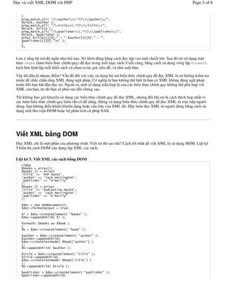 c và vi t XML DOM v i PHP                                                                                                                         Page 5 of 8


   0
            5#                5       $ . 3                            3 $(D %3 3                     3        .6
                 6                      %&
            5#                5       $ . 3                            3 $(D %3 3                 3       .6
                 6                     %&
            5#                5       $ . 3                                     3 $(D %3 3                          3   .6
                 6                     %&
            $                   8@9819(. ' .(                                         8@9819(. ' .(
                              8@9819(.3 . %&
   4



L u ý r ng b mã ó ng#n nh th nào. Nó kh i ng b ng cách c t p vào m t chu*i l n. Sau ó nó s d ng m t
hàm regex (hàm bi u th c chính quy)          c trong m*i m c sách. Cu)i cùng, b ng cách s d ng vòng l p foreach,
k%ch b n l nh l p m*i kh)i sách và ch n ra tác gi , tiêu , và nhà xu t b n.
V y thì âu là nh c i m? V n      )i v i vi c s d ng b mã bi u th c chính quy       c XML là nó không ki m tra
tr c ch#c ch#n r ng XML úng ng pháp. Có ngh&a là b n không th bi t là b n có XML không úng ng pháp
tr c khi b n b#t !u c nó. Ngoài ra, m t s) d ng m u h p l c a các bi u th c chính quy không th phù h p v i
XML c a b n, do ó b n s ph i s a i chúng sau.

Tôi không bao gi/ khuyên s d ng các bi u th c chính quy    c XML, nh ng ôi khi nó là cách thích h p nh t vì
các hàm bi u th c chính quy luôn s n có dùng. ,ng s d ng bi u th c chính quy     c XML t, tr c ti p ng /i
dùng; b n không i u khi n khuôn d ng ho c c u trúc c a XML ó. Hãy luôn c XML t, ng /i dùng b ng cách s
d ng m t th vi n DOM ho c b phân tích cú pháp SAX.




Vi t XML b ng DOM
   c XML ch' là m t ph!n c a ph ng trình. Vi t nó thì sao nh'? Cách t)t nh t                                                 vi t XML là s d ng DOM. Li t kê
5 hi n th% cách DOM xây d ng t p XML các sách.

Li t kê 5. Vi t XML các sách b ng DOM

                                      $%&
                     89                  $
                                                               6
                                                                                6
                                          .                        .
   %&
                     89                       $
                                                                                6
                                                                                6
                                          .                        .
   %&
                              ! "!                #            $%&
            ' /           #                                       &

                          '                   *        #           $ .                . %&
            '                     E           $            %&

   /                 $                                                 %
   0
                          '                   *        #           $ .              . %&
                                    '                          *       #        $ .           . %&
                     '               E                $
            '                     , ) -               $                     8              9 %
   %&
        '                     E           $                            %&
                                      '                    *       #        $ .            . %&
                 '                  E                 $
            '                     , ) -                $                    8           9 %
   %&
        '                     E           $                        %&
                                              '                        *        #   $ .               . %&
                              '                E               $
 