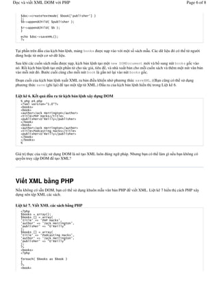 c và vi t XML DOM v i PHP                                                                                                     Page 6 of 8


            '                    , ) -       $                8        9 %
   %&
        '                    E      $                             %&

        '                    E      $        %&
   4

                         '        F G"=$%&



T i ph!n trên !u c a k%ch b n l nh, m ng books                               c n p vào v i m t s) sách m u. Các d li u ó có th t, ng /i
dùng ho c t, m t c s d li u.
Sau khi các cu)n sách m u      c n p, k%ch b n l nh t o m t new DOMDocument m i và b sung nút books g)c vào
nó. R$i k%ch b n l nh t o m t ph!n t cho tác gi , tiêu , và nhà xu t b n cho m*i cu)n sách và thêm m t nút v n b n
vào m*i nút ó. B c cu)i cùng cho m*i nút book là g#n nó l i vào nút books g)c.

 o n cu)i c a k%ch b n l nh xu t XML ra b n i u khi n nh/ ph ng th c saveXML. ((B n c ng có th s d ng
ph ng th c save (ghi l i) t o m t t p t, XML.) !u ra c a k%ch b n l nh hi n th% trong Li t kê 6.

Li t kê 6. K t qu                       u ra t k ch b n l nh xây d ng DOM
   H                A(
       )#       F                  .@(1.




   H


Giá tr% th c c a vi c s d ng DOM là nó t o XML luôn úng ng pháp. Nh ng b n có th làm gì n u b n không có
quy n truy c p DOM t o XML?




Vi t XML b ng PHP
N u không có s n DOM, b n có th s d ng khuôn m u v n b n PHP                                  vi t XML. Li t kê 7 hi n th% cách PHP xây
d ng nên t p XML các sách.

Li t kê 7. Vi t XML các sách b ng PHP

                                   $%&
                    89                $
                                                  6
                                                                  6
                                    .                 .
   %&
                    89                   $
                                                                  6
                                                                  6
                                    .                 .
   %&




   /                $                                     %
   0
 