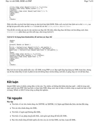 c và vi t XML DOM v i PHP                                                                                                Page 7 of 8


                           $               8             9 %&
                               $               8           9 %&

                                   $                8                 9 %&



   4




Ph!n trên !u c a k%ch b n l nh t ng t nh k%ch b n l nh DOM. Ph!n cu)i c a k%ch b n l nh m ra th( books, sau
 ó l p l i qua m*i cu)n, t o th( book và toàn b các th( title, author, và publisher.

V n     )i v i ti p c n này là vi c mã hoá các th c th .  ch#c ch#n r ng th c th                         c mã hoá úng cách, hàm
htmlentities ph i        c g i trên m*i m c, nh trong Li t kê 8.

Li t kê 8. S d ng hàm htmlentities                           mã hoá các th c th



   /      $                                    %
   0
               #                   $                8             96 *-,5I; ,*? %&
                   #                   $             8              96 *-,5I; ,*? %&
                       #                       $         8                96 *-,5I; ,*? %&


                           $                   %&
                               $                    %&
                                   $                         %&



   4




  ây là lý do nó l i làm phi n n vi c vi t XML trong PHP c s . B n ngh& r ng b n ang t o XML hoàn h o, nh ng
sau ó b n nh n th y là m t s) ph!n t nào ó không       c mã hoá úng cách khi c) g#ng ch y nó v i d li u th c.




K t lu n
Quanh XML luôn có nhi u c /ng i u và l n x n. Tuy nhiên, nó không khó kh n nh b n ngh& -- nh t là trong m t
ngôn ng l n nh PHP. Khi b n hi u và th c hi n XML úng cách, b n s th y có nhi u công c m nh mà b n có th
s d ng. XPath và XSLT là hai công c áng th nghi m.



Tài nguyên
H ct p
     Tìm hi u v các tiêu chu+n dùng cho XHTML t i XHTML 1.0, Ngôn ng                               ánh d u Siêu v n b n M r ng.

       Tìm các tiêu chu+n dùng cho XML.

       Tìm hi u v ngôn ng                      / d n XML.
                                                ng

       Tìm hi u v các phép chuy n                        i XSL, m t ngôn ng dùng        bi n   i XML.

         c tiêu chu+n dùng                     % ngh&a c u trúc c a các tài li u XML c a b n, L
                                               nh                                                       c $ XML.
 