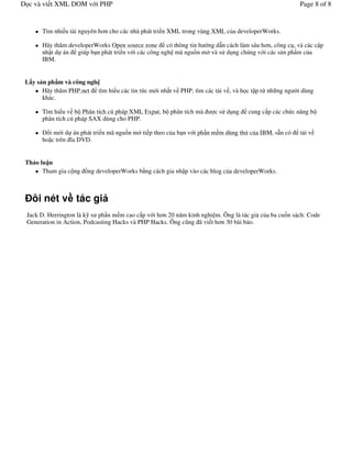 c và vi t XML DOM v i PHP                                                                          Page 8 of 8


      Tìm nhi u tài nguyên h n cho các nhà phát tri n XML trong vùng XML c a developerWorks.

      Hãy th m developerWorks Open source zone có thông tin h ng d n cách làm sâu h n, công c , và các c p
      nh t d án giúp b n phát tri n v i các công ngh mã ngu$n m và s d ng chúng v i các s n ph+m c a
      IBM.


L y s n ph m và công ngh
      Hãy th m PHP.net tìm hi u các tin t c m i nh t v PHP, tìm các t i v , và h c t p t, nh ng ng / dùng
                                                                                                    i
      khác.

      Tìm hi u v b Phân tích cú pháp XML Expat, b phân tích mà       c s d ng    cung c p các ch c n ng b
      phân tích cú pháp SAX dùng cho PHP.

         i m i d án phát tri n mã ngu$n m ti p theo c a b n v i ph!n m m dùng th c a IBM, s n có    t iv
      ho c trên &a DVD.


Th o lu n
      Tham gia c ng $ng developerWorks b ng cách gia nh p vào các blog c a developerWorks.



  ôi nét v tác gi
Jack D. Herrington là k s ph!n m m cao c p v i h n 20 n m kinh nghi m. Ông là tác gi c a ba cu)n sách: Code
Generation in Action, Podcasting Hacks và PHP Hacks. Ông c ng ã vi t h n 30 bài báo.
 